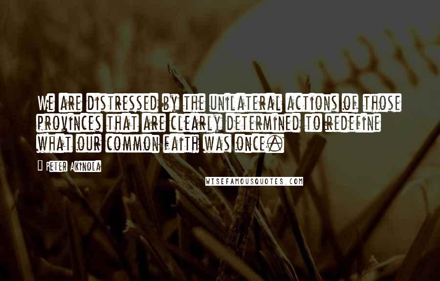 Peter Akinola quotes: We are distressed by the unilateral actions of those provinces that are clearly determined to redefine what our common faith was once. Peter Akinola quotes: We are distressed by the unilateral actions of those provinces that are clearly determined to redefine what our common faith was once.