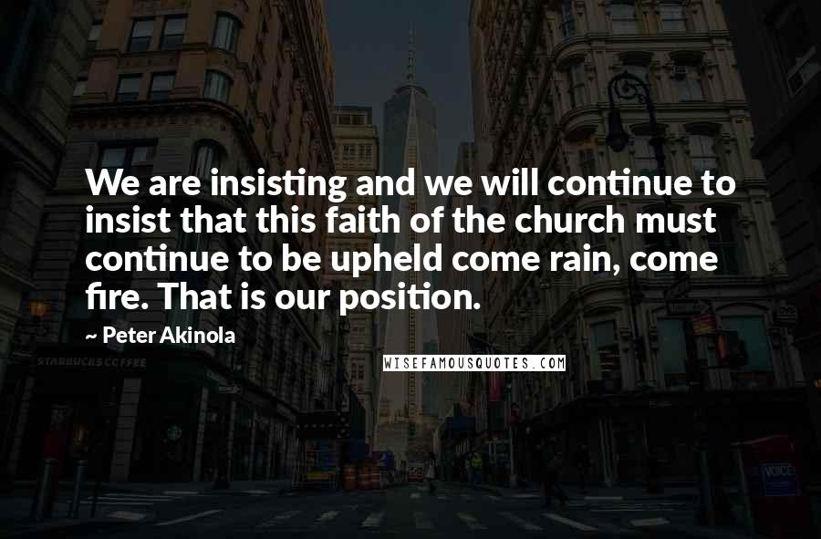 Peter Akinola quotes: We are insisting and we will continue to insist that this faith of the church must continue to be upheld come rain, come fire. That is our position.