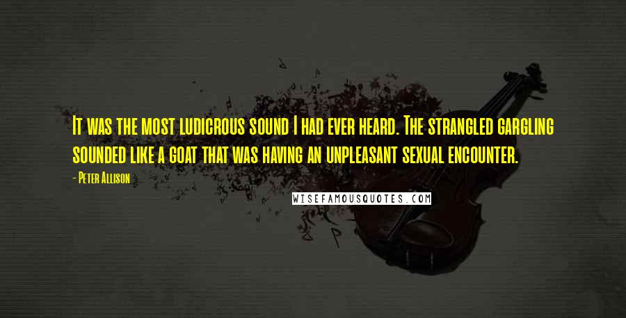 Peter Allison quotes: It was the most ludicrous sound I had ever heard. The strangled gargling sounded like a goat that was having an unpleasant sexual encounter. Peter Allison quotes: It was the most ludicrous sound I had ever heard. The strangled gargling sounded like a goat that was having an unpleasant sexual encounter.
