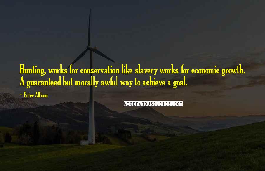 Peter Allison quotes: Hunting, works for conservation like slavery works for economic growth. A guaranteed but morally awful way to achieve a goal. Peter Allison quotes: Hunting, works for conservation like slavery works for economic growth. A guaranteed but morally awful way to achieve a goal.
