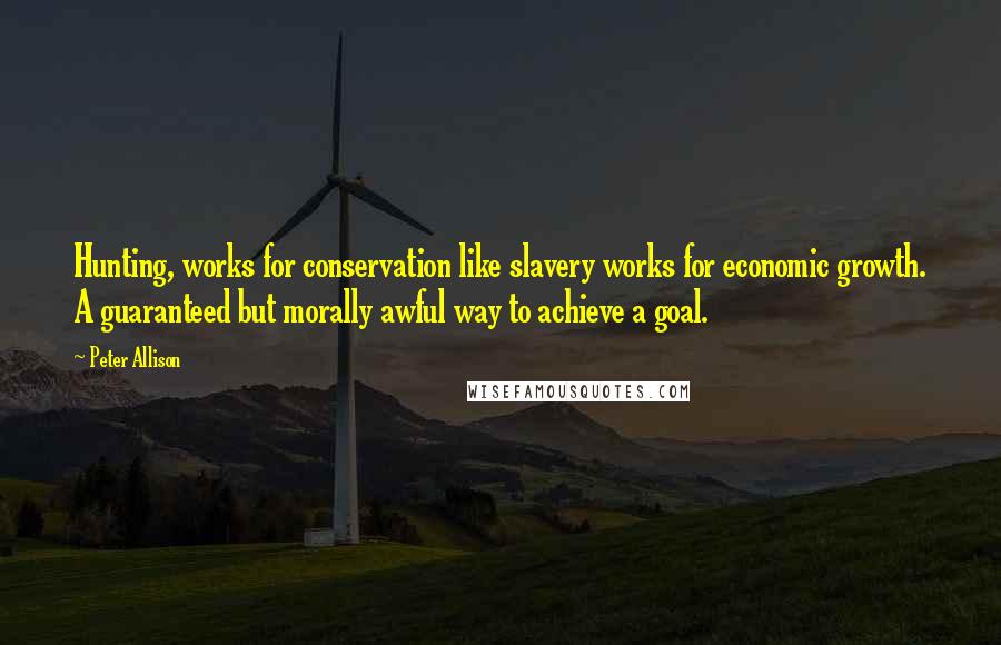 Peter Allison quotes: Hunting, works for conservation like slavery works for economic growth. A guaranteed but morally awful way to achieve a goal.