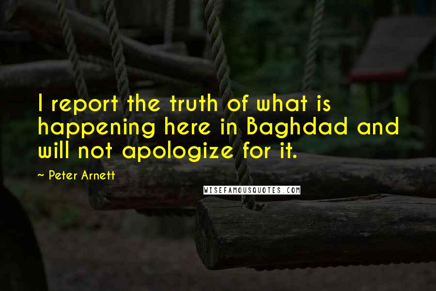 Peter Arnett quotes: I report the truth of what is happening here in Baghdad and will not apologize for it.