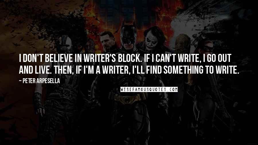 Peter Arpesella quotes: I don't believe in writer's block. If I can't write, I go out and live. Then, if I'm a writer, I'll find something to write. Peter Arpesella quotes: I don't believe in writer's block. If I can't write, I go out and live. Then, if I'm a writer, I'll find something to write.