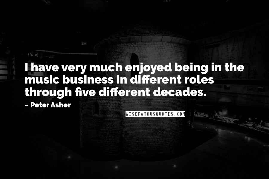 Peter Asher quotes: I have very much enjoyed being in the music business in different roles through five different decades.