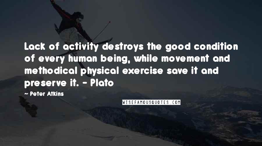 Peter Atkins quotes: Lack of activity destroys the good condition of every human being, while movement and methodical physical exercise save it and preserve it. - Plato