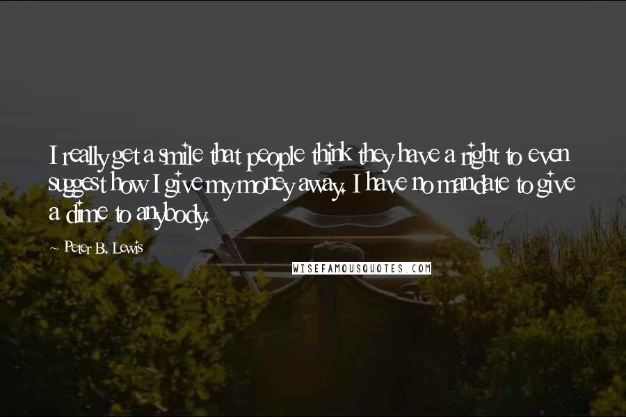 Peter B. Lewis quotes: I really get a smile that people think they have a right to even suggest how I give my money away. I have no mandate to give a dime to Peter B. Lewis quotes: I really get a smile that people think they have a right to even suggest how I give my money away. I have no mandate to give a dime to