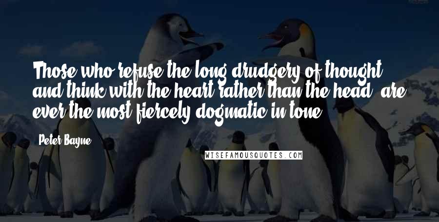 Peter Bayne quotes: Those who refuse the long drudgery of thought, and think with the heart rather than the head, are ever the most fiercely dogmatic in tone. Peter Bayne quotes: Those who refuse the long drudgery of thought, and think with the heart rather than the head, are ever the most fiercely dogmatic in tone.
