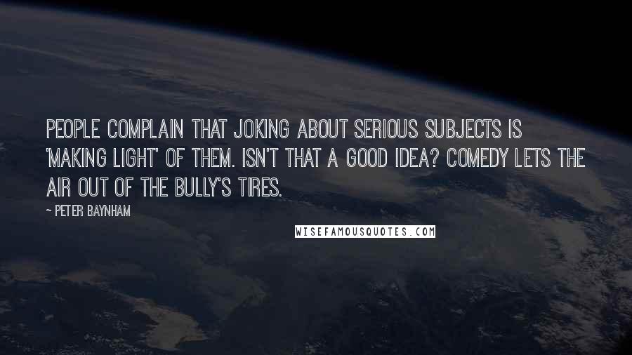 Peter Baynham quotes: People complain that joking about serious subjects is 'making light' of them. Isn't that a good idea? Comedy lets the air out of the bully's tires.