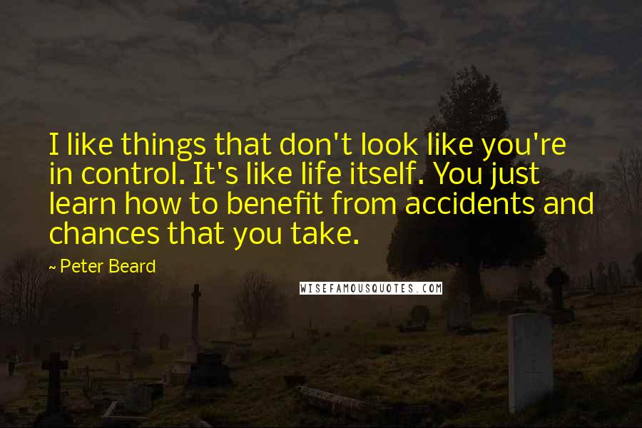 Peter Beard quotes: I like things that don't look like you're in control. It's like life itself. You just learn how to benefit from accidents and chances that you take. Peter Beard quotes: I like things that don't look like you're in control. It's like life itself. You just learn how to benefit from accidents and chances that you take.