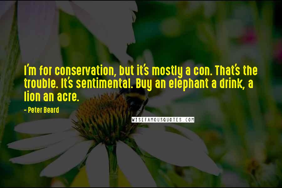 Peter Beard quotes: I'm for conservation, but it's mostly a con. That's the trouble. It's sentimental. Buy an elephant a drink, a lion an acre. Peter Beard quotes: I'm for conservation, but it's mostly a con. That's the trouble. It's sentimental. Buy an elephant a drink, a lion an acre.