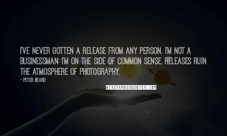 Peter Beard quotes: I've never gotten a release from any person. I'm not a businessman; I'm on the side of common sense. Releases ruin the atmosphere of photography. Peter Beard quotes: I've never gotten a release from any person. I'm not a businessman; I'm on the side of common sense. Releases ruin the atmosphere of photography.