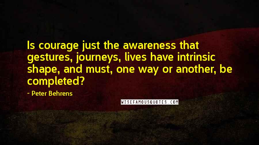 Peter Behrens quotes: Is courage just the awareness that gestures, journeys, lives have intrinsic shape, and must, one way or another, be completed?