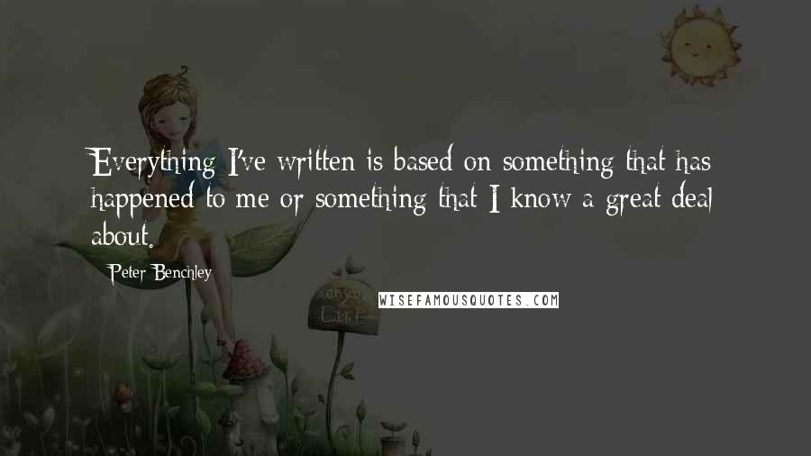 Peter Benchley quotes: Everything I've written is based on something that has happened to me or something that I know a great deal about. Peter Benchley quotes: Everything I've written is based on something that has happened to me or something that I know a great deal about.