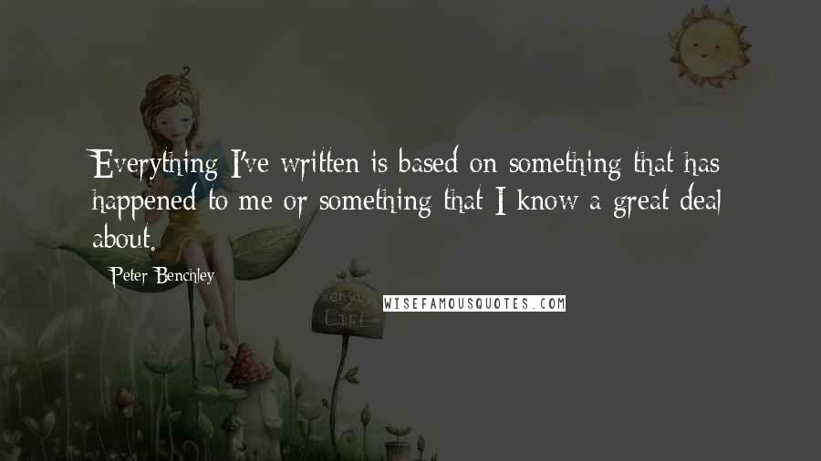 Peter Benchley quotes: Everything I've written is based on something that has happened to me or something that I know a great deal about.