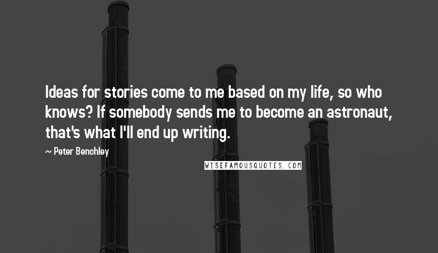 Peter Benchley quotes: Ideas for stories come to me based on my life, so who knows? If somebody sends me to become an astronaut, that's what I'll end up writing. Peter Benchley quotes: Ideas for stories come to me based on my life, so who knows? If somebody sends me to become an astronaut, that's what I'll end up writing.