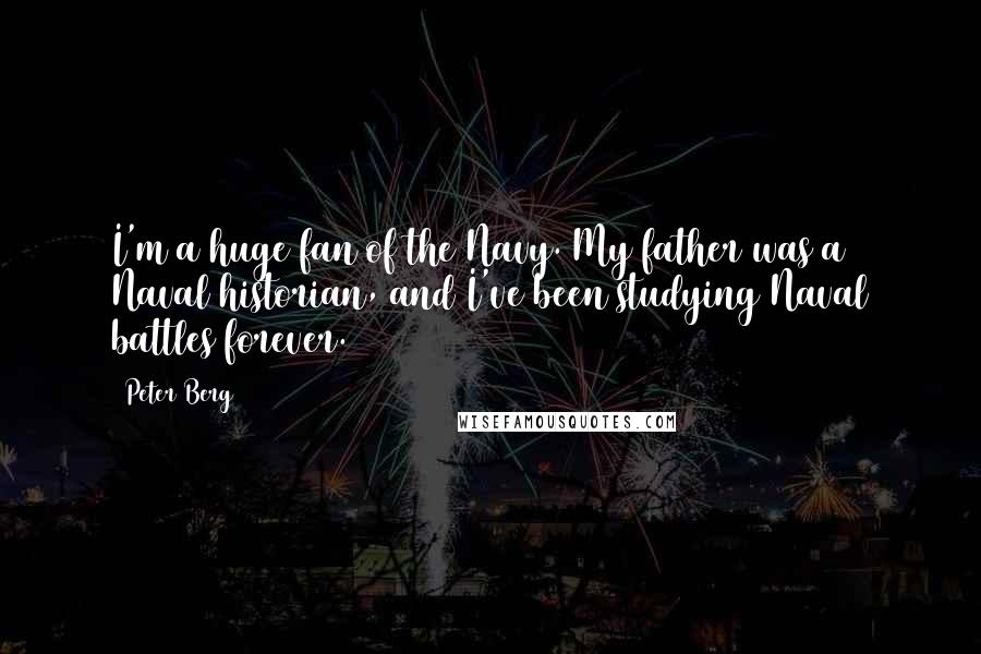 Peter Berg quotes: I'm a huge fan of the Navy. My father was a Naval historian, and I've been studying Naval battles forever. Peter Berg quotes: I'm a huge fan of the Navy. My father was a Naval historian, and I've been studying Naval battles forever.
