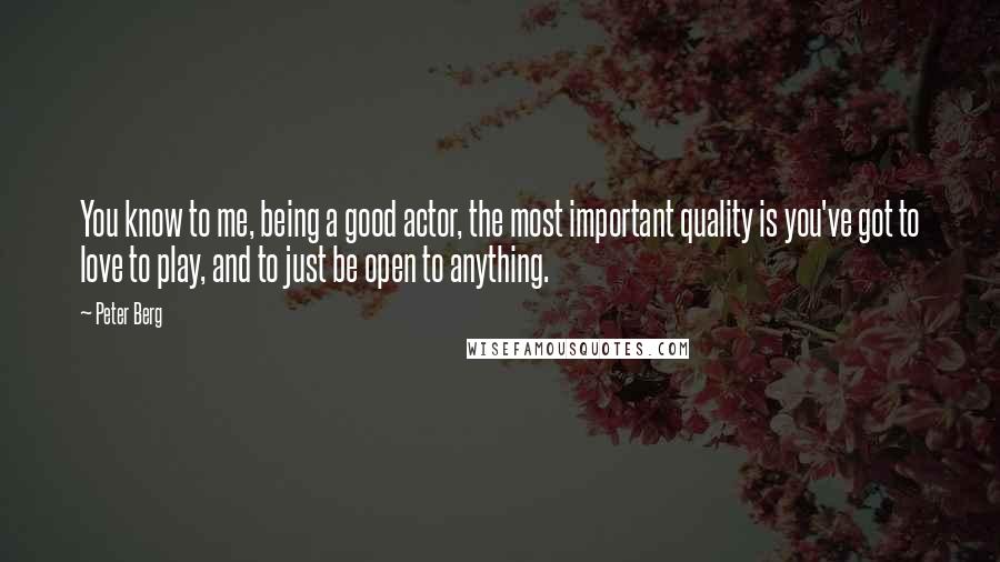 Peter Berg quotes: You know to me, being a good actor, the most important quality is you've got to love to play, and to just be open to anything. Peter Berg quotes: You know to me, being a good actor, the most important quality is you've got to love to play, and to just be open to anything.