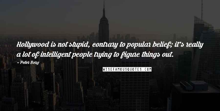 Peter Berg quotes: Hollywood is not stupid, contrary to popular belief; it's really a lot of intelligent people trying to figure things out. Peter Berg quotes: Hollywood is not stupid, contrary to popular belief; it's really a lot of intelligent people trying to figure things out.