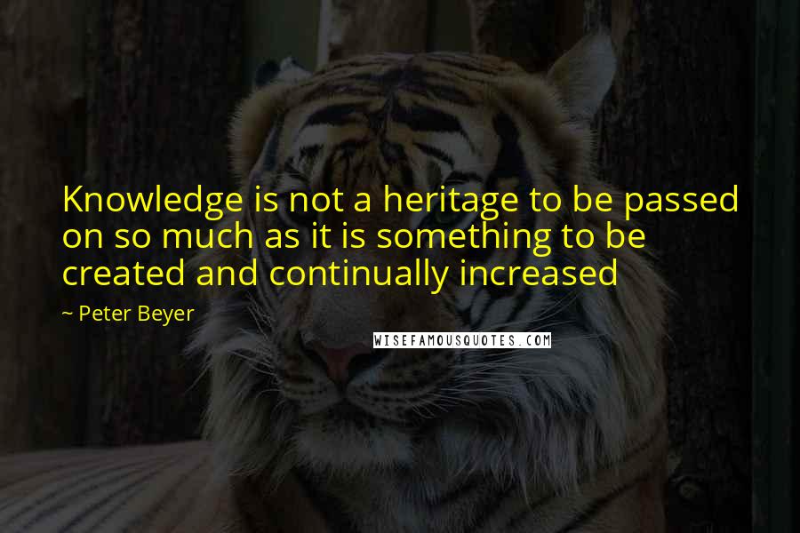 Peter Beyer quotes: Knowledge is not a heritage to be passed on so much as it is something to be created and continually increased
