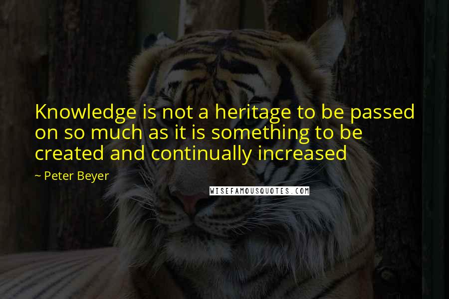 Peter Beyer quotes: Knowledge is not a heritage to be passed on so much as it is something to be created and continually increased Peter Beyer quotes: Knowledge is not a heritage to be passed on so much as it is something to be created and continually increased
