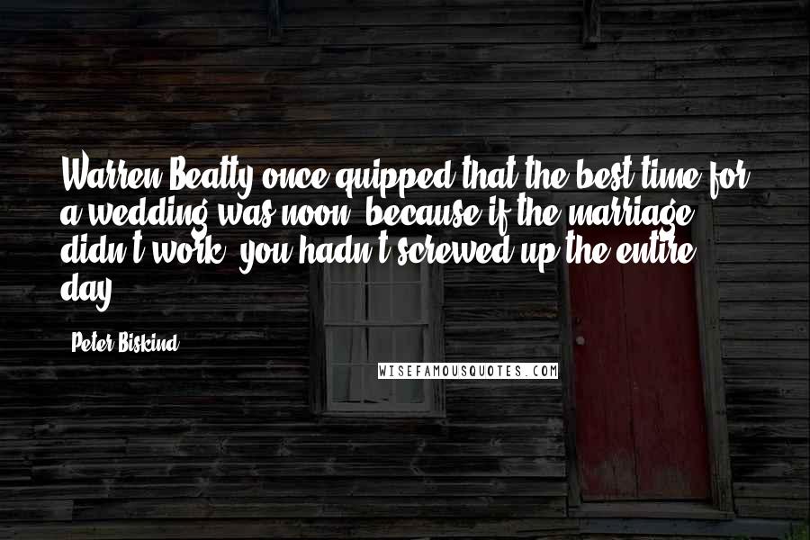 Peter Biskind quotes: Warren Beatty once quipped that the best time for a wedding was noon, because if the marriage didn't work, you hadn't screwed up the entire day. Peter Biskind quotes: Warren Beatty once quipped that the best time for a wedding was noon, because if the marriage didn't work, you hadn't screwed up the entire day.