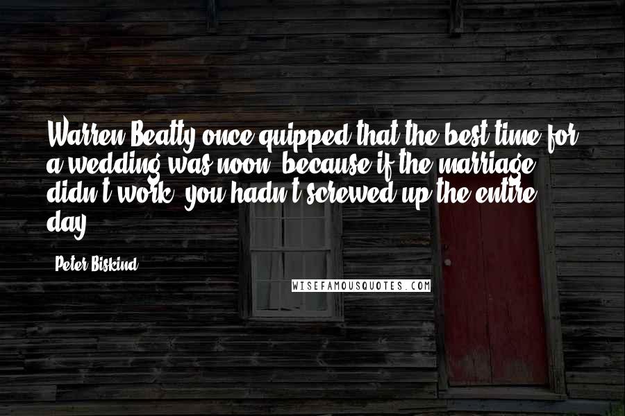 Peter Biskind quotes: Warren Beatty once quipped that the best time for a wedding was noon, because if the marriage didn't work, you hadn't screwed up the entire day.