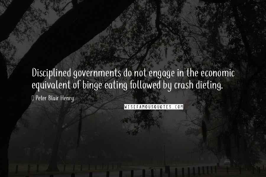 Peter Blair Henry quotes: Disciplined governments do not engage in the economic equivalent of binge eating followed by crash dieting. Peter Blair Henry quotes: Disciplined governments do not engage in the economic equivalent of binge eating followed by crash dieting.