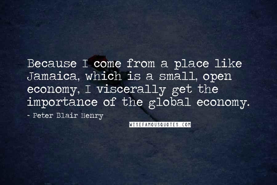 Peter Blair Henry quotes: Because I come from a place like Jamaica, which is a small, open economy, I viscerally get the importance of the global economy.