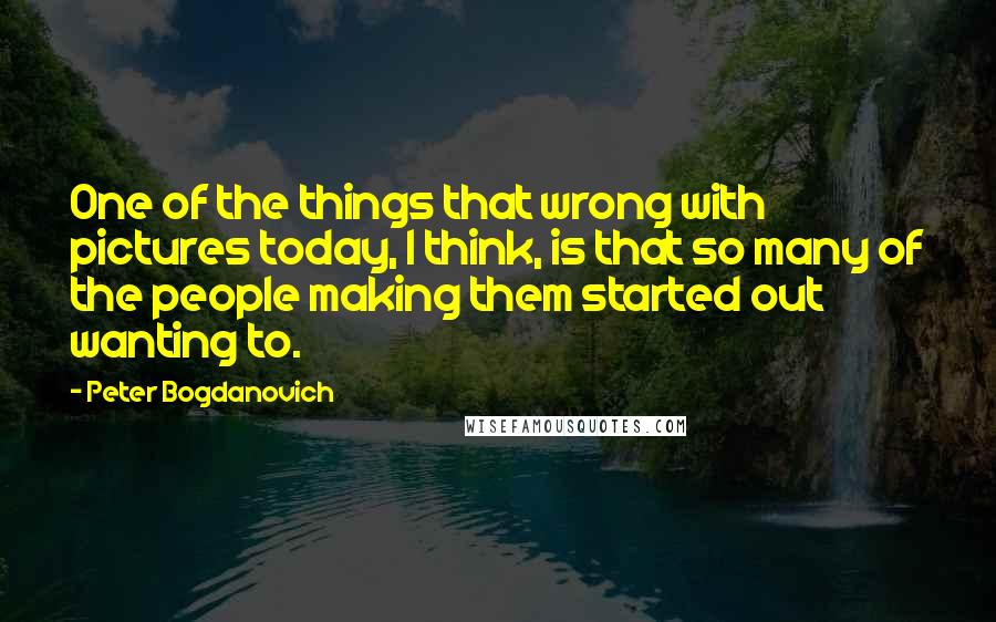 Peter Bogdanovich quotes: One of the things that wrong with pictures today, I think, is that so many of the people making them started out wanting to.