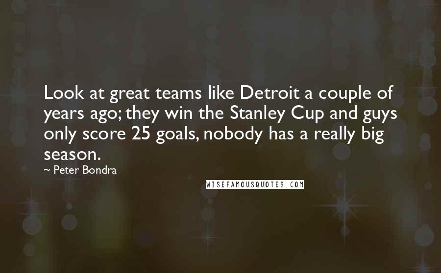 Peter Bondra quotes: Look at great teams like Detroit a couple of years ago; they win the Stanley Cup and guys only score 25 goals, nobody has a really big season.