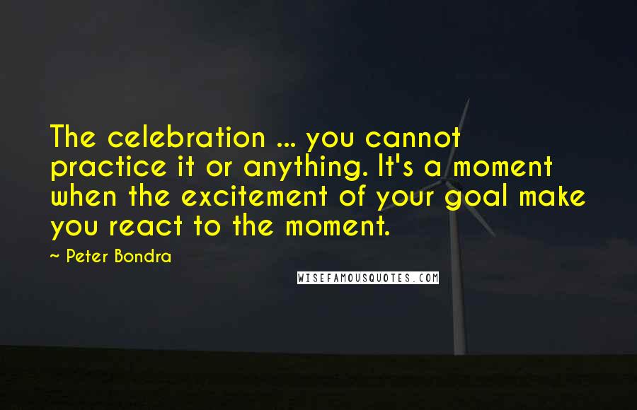 Peter Bondra quotes: The celebration ... you cannot practice it or anything. It's a moment when the excitement of your goal make you react to the moment.