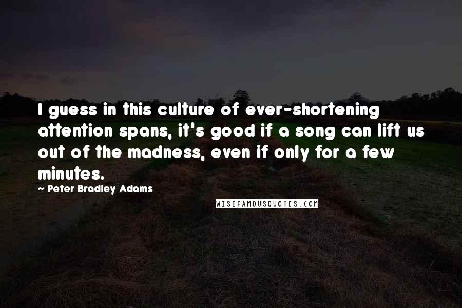 Peter Bradley Adams quotes: I guess in this culture of ever-shortening attention spans, it's good if a song can lift us out of the madness, even if only for a few minutes.