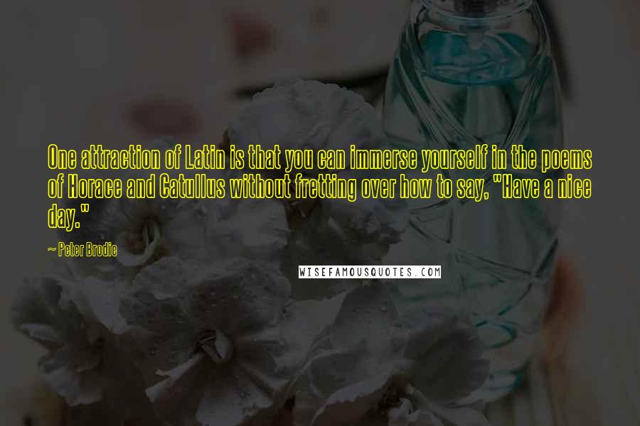 Peter Brodie quotes: One attraction of Latin is that you can immerse yourself in the poems of Horace and Catullus without fretting over how to say, "Have a nice day."