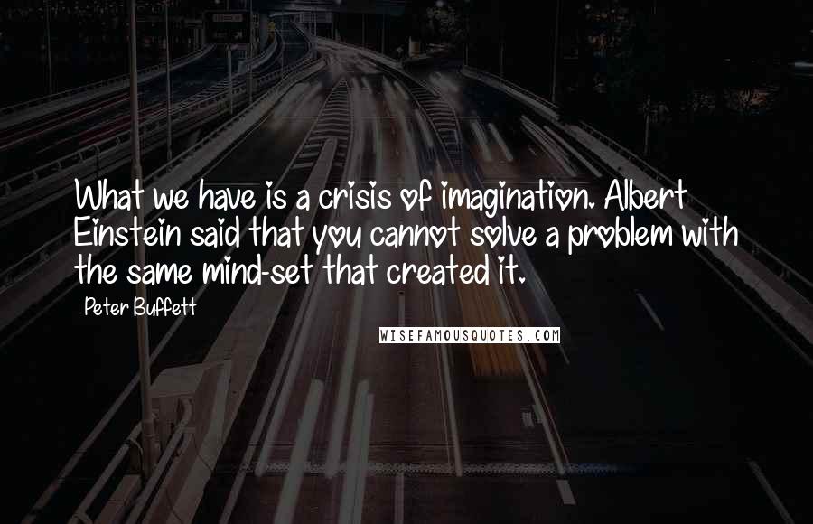 Peter Buffett quotes: What we have is a crisis of imagination. Albert Einstein said that you cannot solve a problem with the same mind-set that created it.