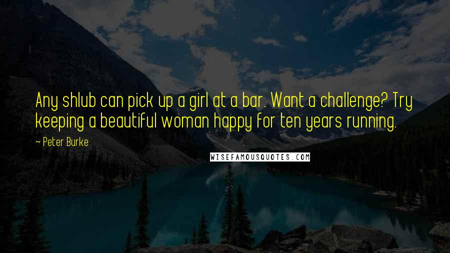 Peter Burke quotes: Any shlub can pick up a girl at a bar. Want a challenge? Try keeping a beautiful woman happy for ten years running.