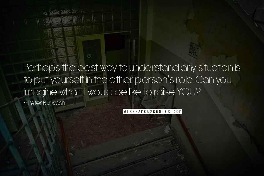 Peter Burwash quotes: Perhaps the best way to understand any situation is to put yourself in the other person's role. Can you imagine what it would be like to raise YOU? Peter Burwash quotes: Perhaps the best way to understand any situation is to put yourself in the other person's role. Can you imagine what it would be like to raise YOU?