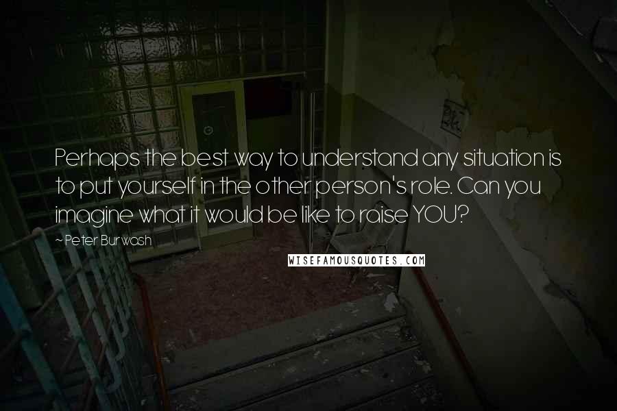 Peter Burwash quotes: Perhaps the best way to understand any situation is to put yourself in the other person's role. Can you imagine what it would be like to raise YOU?
