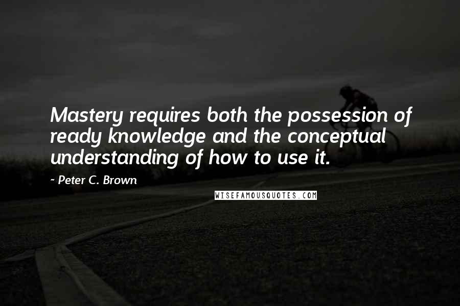 Peter C. Brown quotes: Mastery requires both the possession of ready knowledge and the conceptual understanding of how to use it.