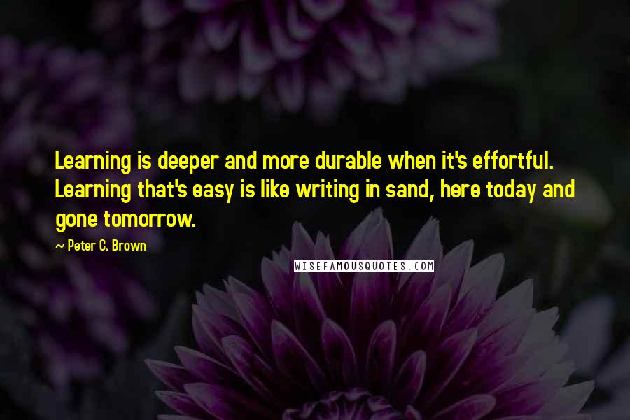 Peter C. Brown quotes: Learning is deeper and more durable when it's effortful. Learning that's easy is like writing in sand, here today and gone tomorrow.