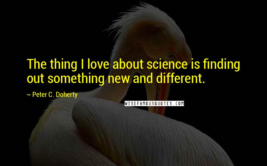 Peter C. Doherty quotes: The thing I love about science is finding out something new and different.