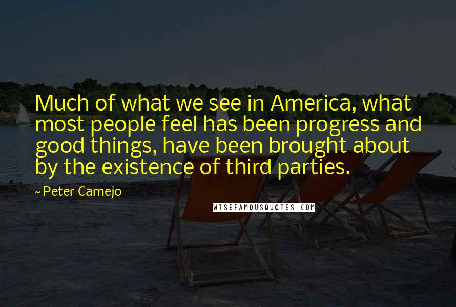 Peter Camejo quotes: Much of what we see in America, what most people feel has been progress and good things, have been brought about by the existence of third parties. Peter Camejo quotes: Much of what we see in America, what most people feel has been progress and good things, have been brought about by the existence of third parties.
