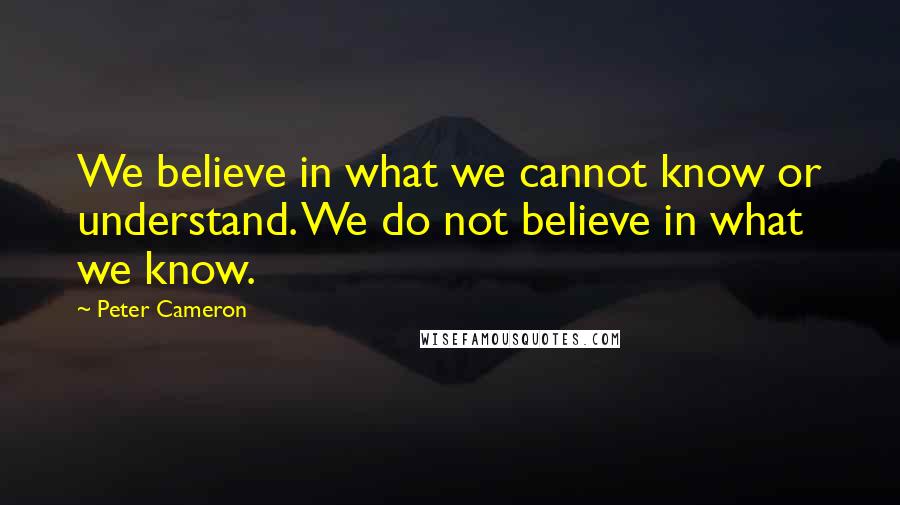 Peter Cameron quotes: We believe in what we cannot know or understand. We do not believe in what we know.