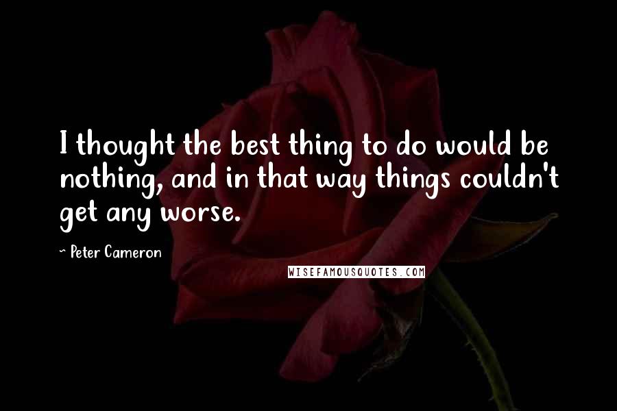 Peter Cameron quotes: I thought the best thing to do would be nothing, and in that way things couldn't get any worse.