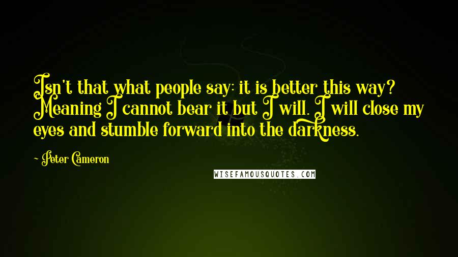 Peter Cameron quotes: Isn't that what people say: it is better this way? Meaning I cannot bear it but I will. I will close my eyes and stumble forward into the darkness.