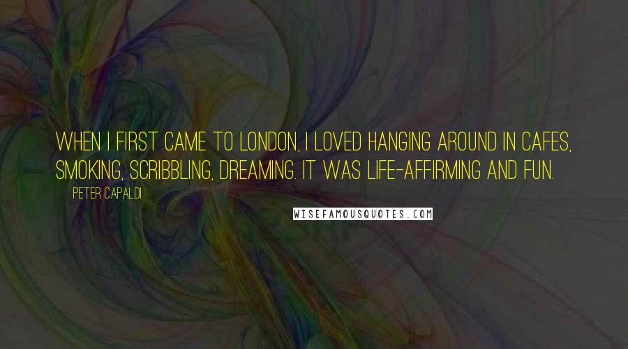 Peter Capaldi quotes: When I first came to London, I loved hanging around in cafes, smoking, scribbling, dreaming. It was life-affirming and fun.