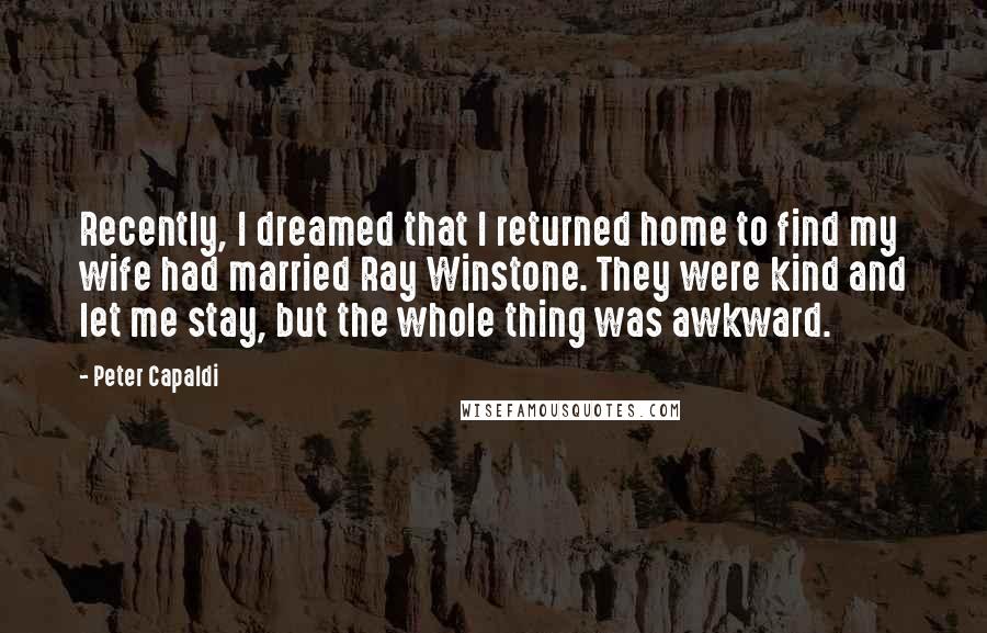 Peter Capaldi quotes: Recently, I dreamed that I returned home to find my wife had married Ray Winstone. They were kind and let me stay, but the whole thing was awkward.