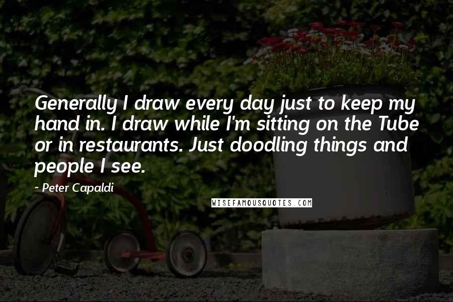 Peter Capaldi quotes: Generally I draw every day just to keep my hand in. I draw while I'm sitting on the Tube or in restaurants. Just doodling things and people I see.