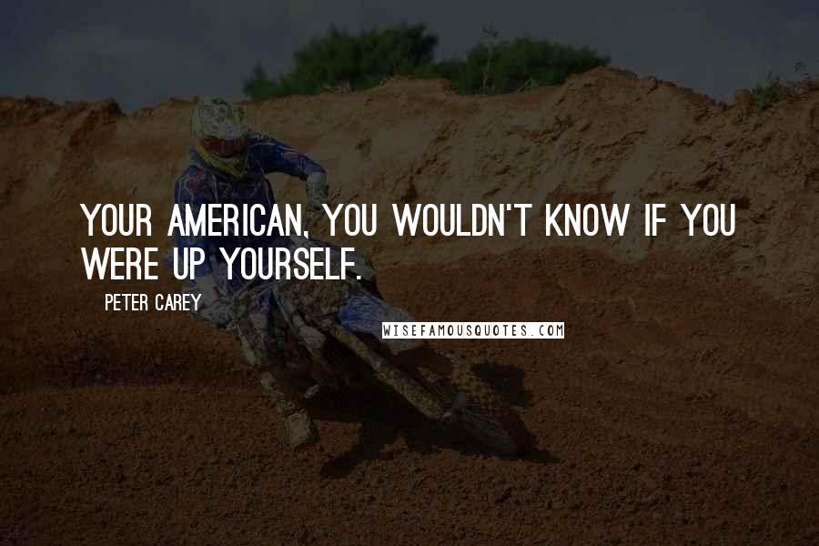 Peter Carey quotes: Your American, you wouldn't know if you were up yourself.