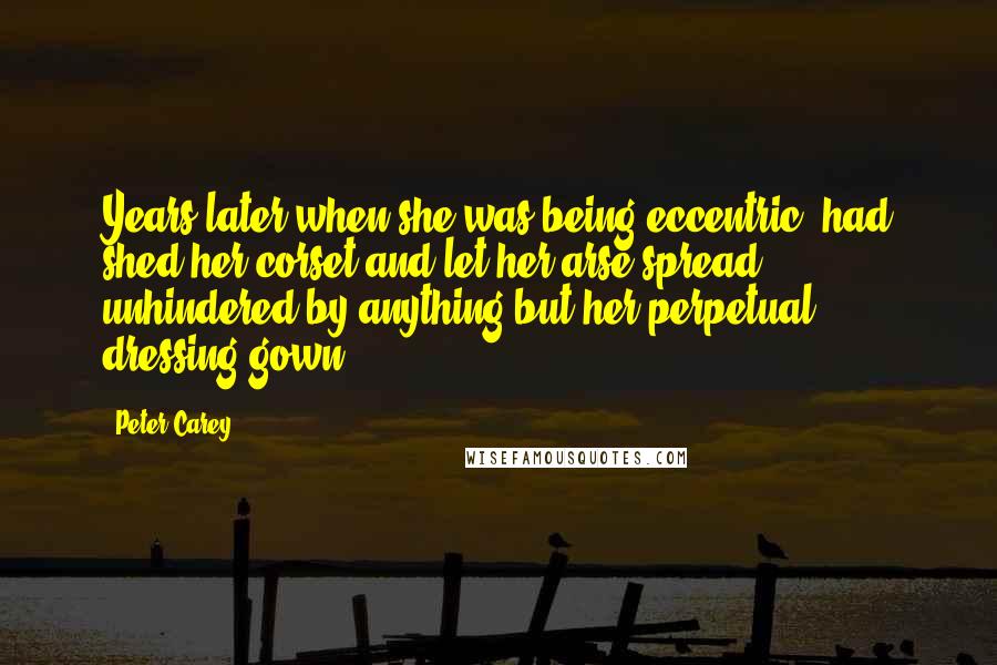 Peter Carey quotes: Years later when she was being eccentric, had shed her corset and let her arse spread unhindered by anything but her perpetual dressing gown.