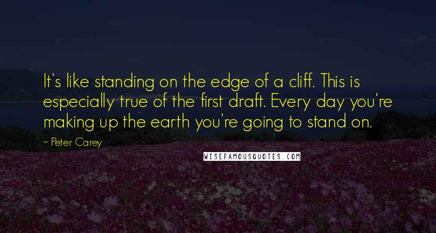 Peter Carey quotes: It's like standing on the edge of a cliff. This is especially true of the first draft. Every day you're making up the earth you're going to stand on. Peter Carey quotes: It's like standing on the edge of a cliff. This is especially true of the first draft. Every day you're making up the earth you're going to stand on.